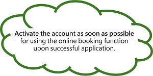 Activate the account as soon as possible for using the online booking function upon successful application. Activate the account as soon as possible for using the online booking function upon successful application.