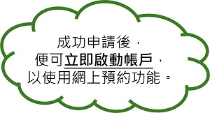 成功申請後,便可立即啟動帳戶,以使用網上預約功能。 成功申請後,便可立即啟動帳戶,以使用網上預約功能。